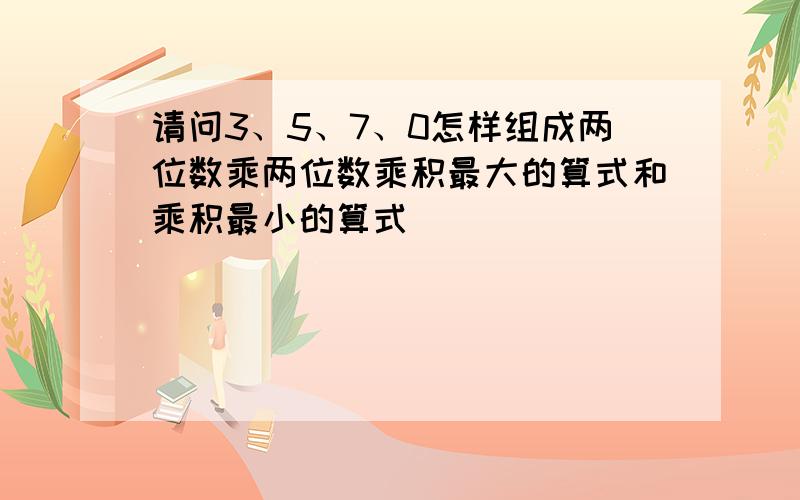 请问3、5、7、0怎样组成两位数乘两位数乘积最大的算式和乘积最小的算式