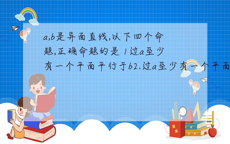 a,b是异面直线,以下四个命题,正确命题的是 1过a至少有一个平面平行于b2.过a至少有一个平面垂直于b3.至多有一条直线与a,b都垂直4.至少有一个平面与a,b都平行 最好写出原因,