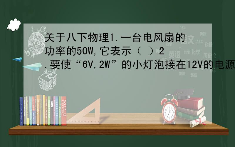 关于八下物理1.一台电风扇的功率的50W,它表示（ ）2.要使“6V,2W”的小灯泡接在12V的电源上能正常发光,要串联一个（ ）的电阻.3.两盏标有“220V,100W”的灯泡串联接在220V的电源两端,它们消耗