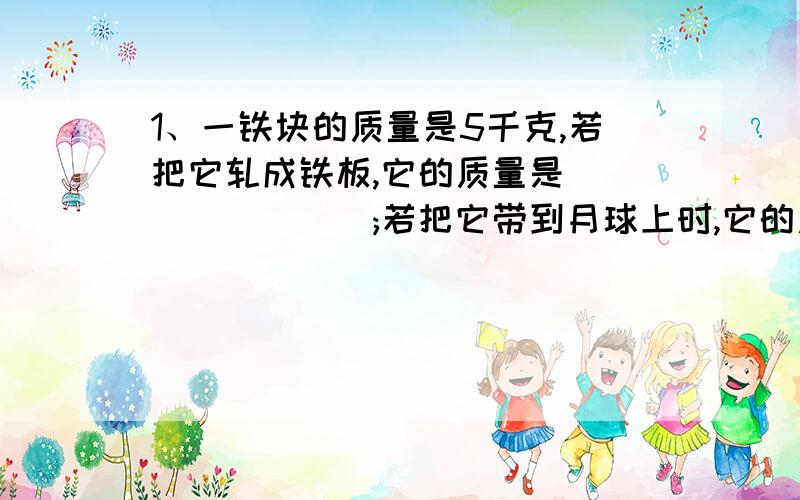 1、一铁块的质量是5千克,若把它轧成铁板,它的质量是________;若把它带到月球上时,它的质量是_________;若把它放在熔炉里完全熔成铁水时的质量是_________.2、一块1米3次方的冰熔化成水后,质量