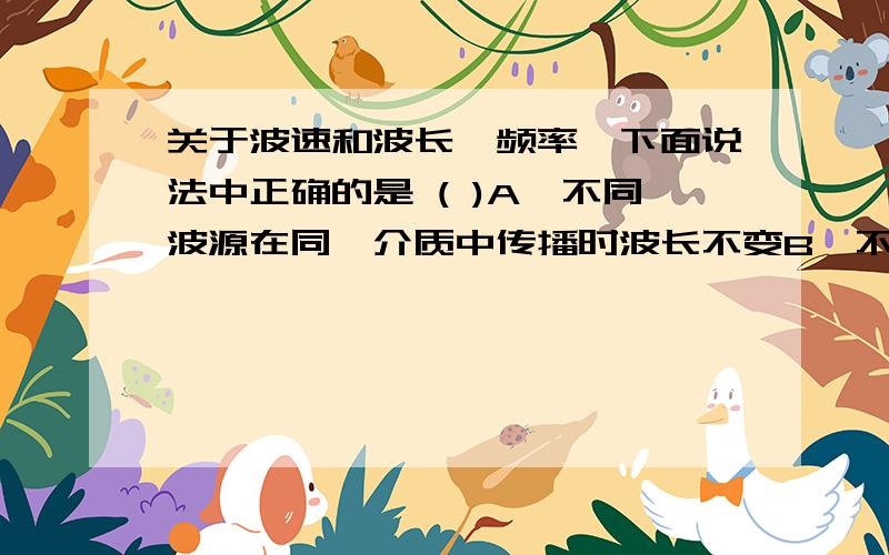 关于波速和波长、频率,下面说法中正确的是 ( )A、不同波源在同一介质中传播时波长不变B、不同波源在同一介质中传播时波速不变C、同一波源在不同介质中传播时波长不变D、同一波源在不