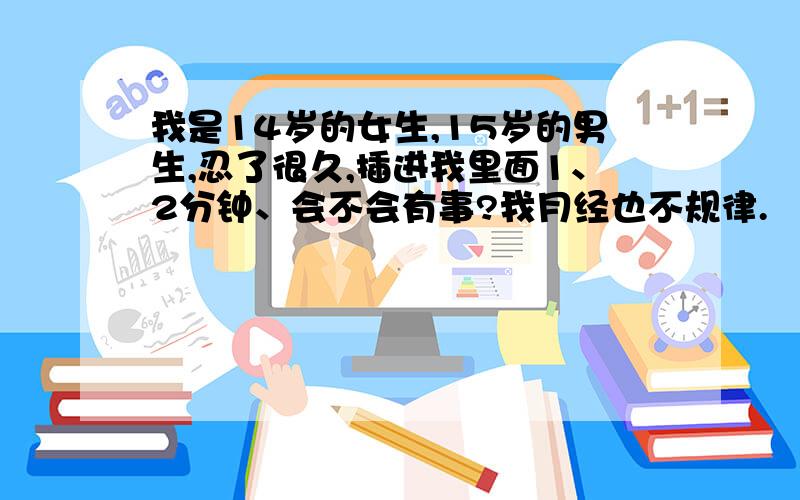 我是14岁的女生,15岁的男生,忍了很久,插进我里面1、2分钟、会不会有事?我月经也不规律.