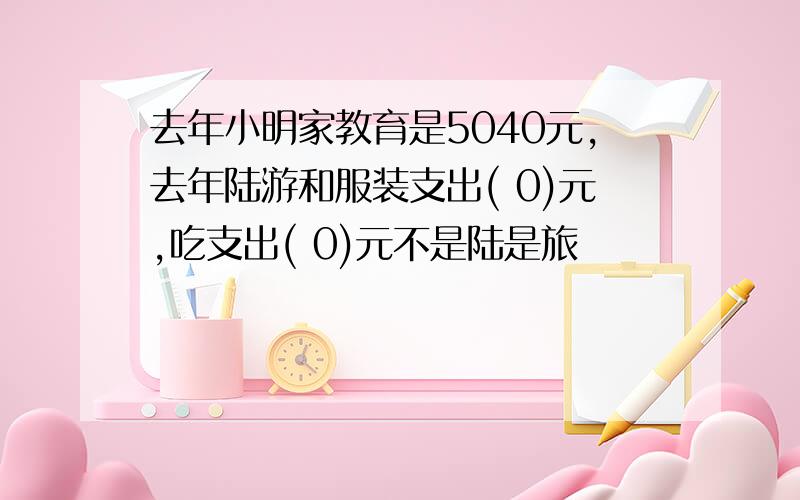 去年小明家教育是5040元,去年陆游和服装支出( 0)元,吃支出( 0)元不是陆是旅