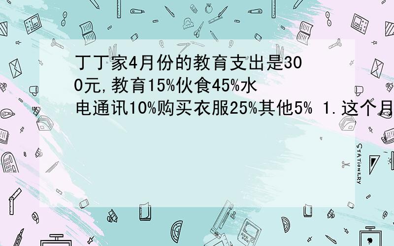 丁丁家4月份的教育支出是300元,教育15%伙食45%水电通讯10%购买衣服25%其他5% 1.这个月总支出是多少?2.伙食支出比水电通讯支出多多少