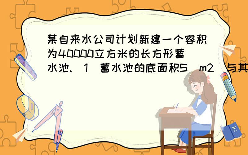 某自来水公司计划新建一个容积为40000立方米的长方形蓄水池.（1）蓄水池的底面积S（m2）与其深度h（m）有怎样的函数关系?（2）如果蓄水池的深度设计为5m,那么蓄水池的底面积应为多少平