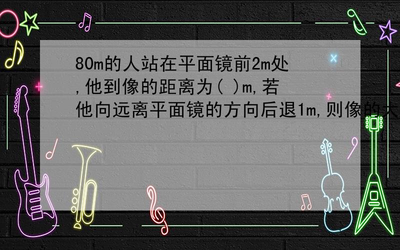 80m的人站在平面镜前2m处,他到像的距离为( )m,若他向远离平面镜的方向后退1m,则像的大小与原来相比( )(变大,变小,不变)