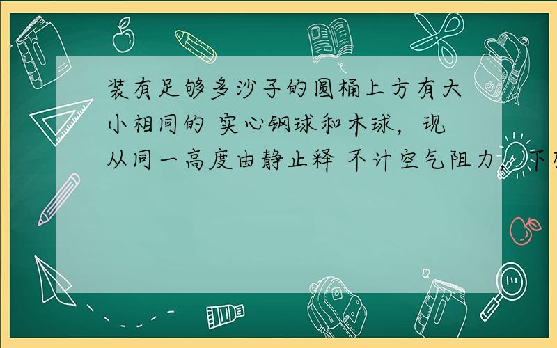 装有足够多沙子的圆桶上方有大小相同的 实心钢球和木球，现从同一高度由静止释 不计空气阻力，下列说法正确的是（ ）A．钢球陷入沙子中的深度经木球大B． 钢球到达沙子表面的速度比