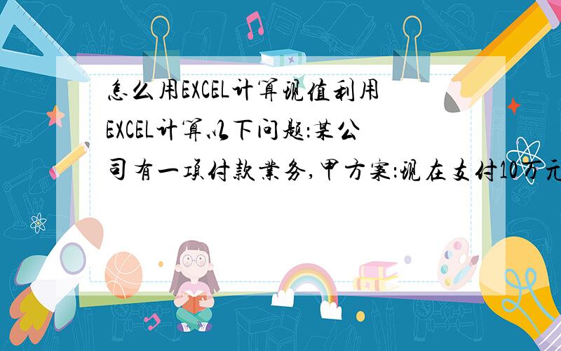 怎么用EXCEL计算现值利用EXCEL计算以下问题：某公司有一项付款业务,甲方案：现在支付10万元,一次性结清.乙方案：分三年付款,三年中每年年末付款额分别为3万元、4万元、4万元,假定年利率