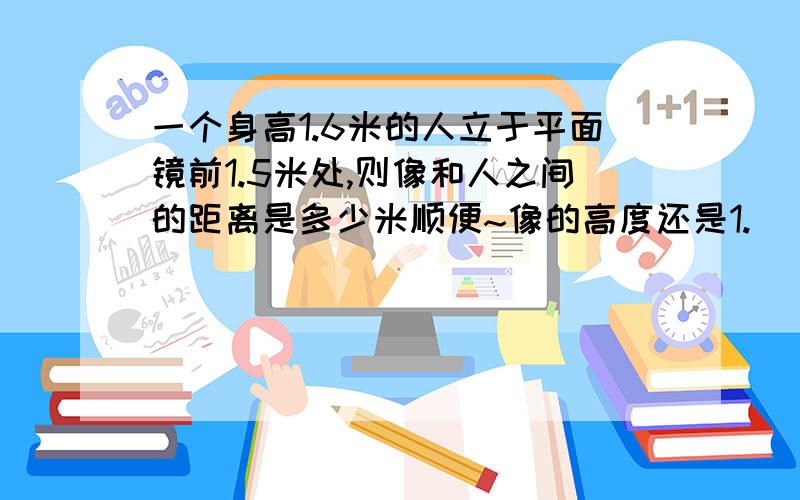 一个身高1.6米的人立于平面镜前1.5米处,则像和人之间的距离是多少米顺便~像的高度还是1.