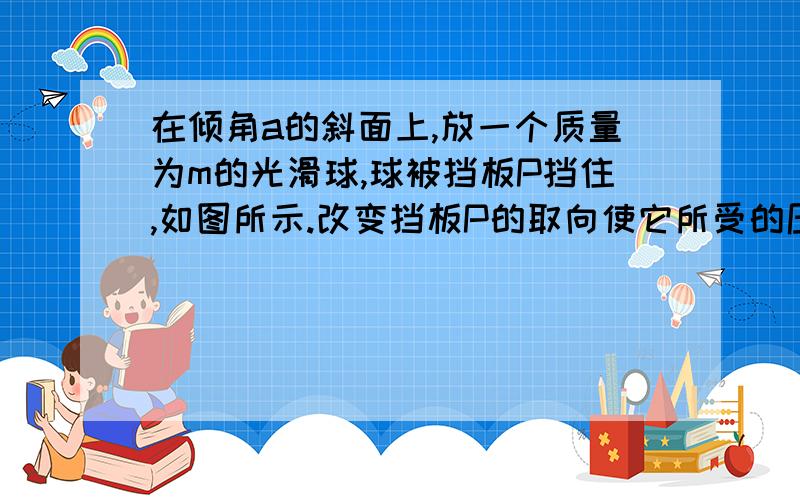 在倾角a的斜面上,放一个质量为m的光滑球,球被挡板P挡住,如图所示.改变挡板P的取向使它所受的压力最小.这一最小的压力等于（ ）A、mgtan a B、mgsin a C、mg/cos a D、mgcos a （各选项的最后a为倾