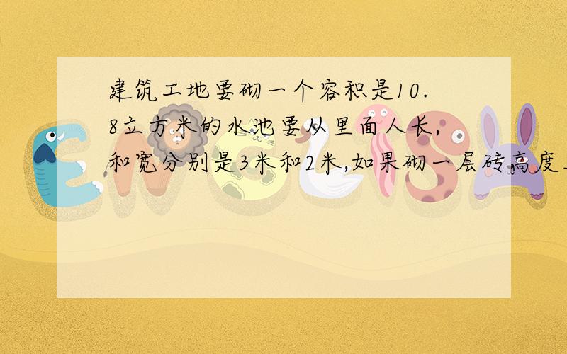 建筑工地要砌一个容积是10.8立方米的水池要从里面人长,和宽分别是3米和2米,如果砌一层砖高度上升6厘米,那么这个水池应砌几层砖?