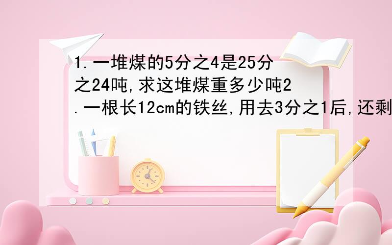 1.一堆煤的5分之4是25分之24吨,求这堆煤重多少吨2.一根长12cm的铁丝,用去3分之1后,还剩下（）3.甲数的6分之5与乙数的8分之7相等,则（）a.甲＞乙 b.甲＜乙 c.甲=乙 d.无法比较4.要录入一份书稿,