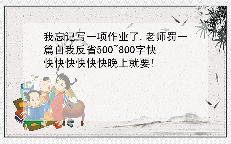 我忘记写一项作业了,老师罚一篇自我反省500~800字快快快快快快快晚上就要!