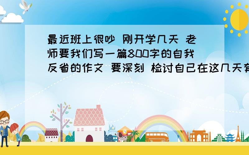 最近班上很吵 刚开学几天 老师要我们写一篇800字的自我反省的作文 要深刻 检讨自己在这几天有那些不良表现