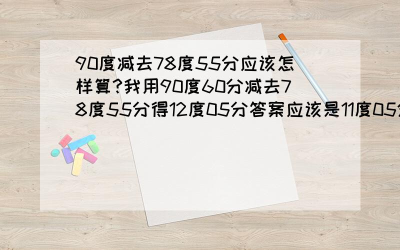 90度减去78度55分应该怎样算?我用90度60分减去78度55分得12度05分答案应该是11度05分谁能告诉我怎么算的?为什么90度要看成是89度60分啊?