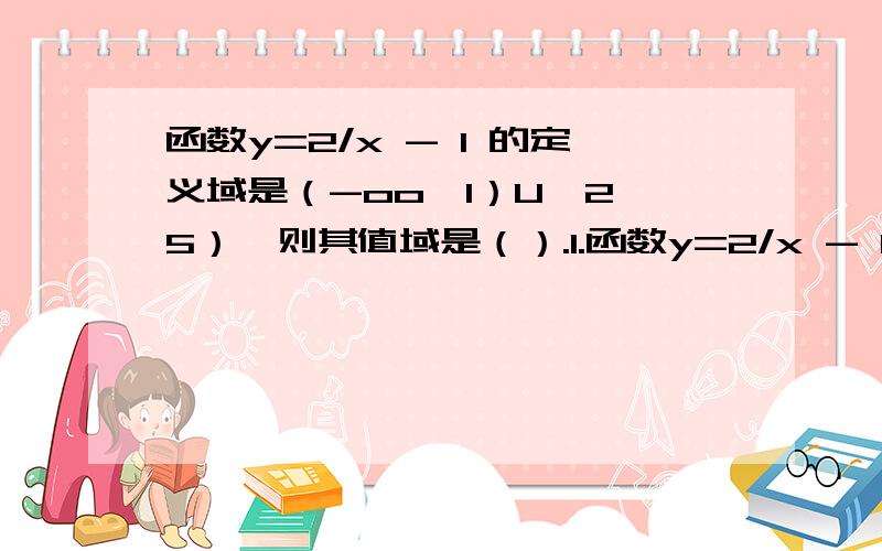 函数y=2/x - 1 的定义域是（-oo,1）U【2,5）,则其值域是（）.1.函数y=2/x - 1 的定义域是（-oo,1）U【2,5）,则其值域是（）A.（-oo,0）U（1/2,2】 B.（-oo,2】 C.（-oo,1/2）U【2,+oo） D.（0,+oo）2.下列函数中,