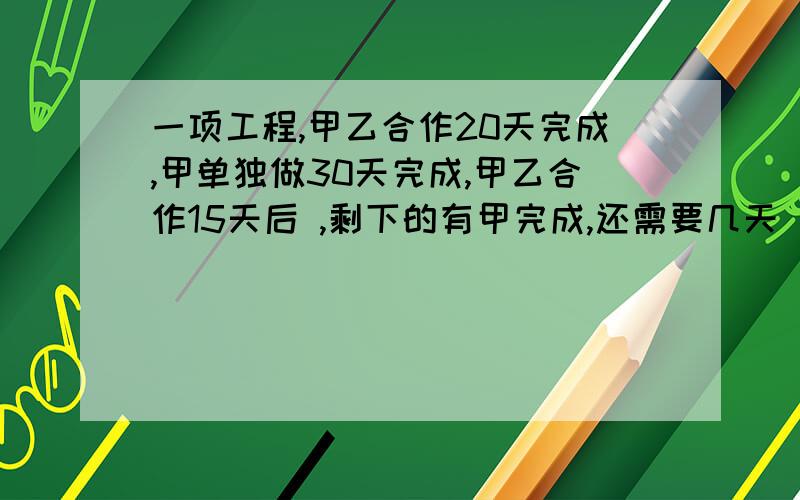 一项工程,甲乙合作20天完成,甲单独做30天完成,甲乙合作15天后 ,剩下的有甲完成,还需要几天