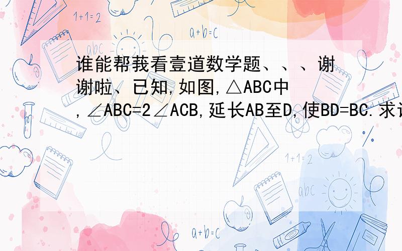 谁能帮莪看壹道数学题、、、谢谢啦、已知,如图,△ABC中,∠ABC=2∠ACB,延长AB至D,使BD=BC.求证：∠D=∠ACB.帮莪看壹夏嘛～先O（∩＿∩）O谢谢个伪囖、、、、、、