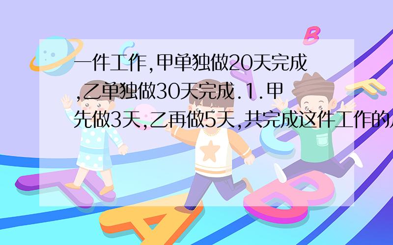 一件工作,甲单独做20天完成,乙单独做30天完成.1.甲先做3天,乙再做5天,共完成这件工作的几分之几?2.甲乙合作 4天,还剩几分之几没有做?3.甲先做5天,乙也来做,还需几天完成?4.甲乙合做6天后,乙