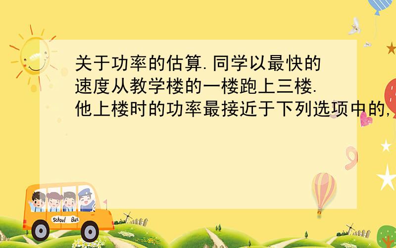 关于功率的估算.同学以最快的速度从教学楼的一楼跑上三楼.他上楼时的功率最接近于下列选项中的,那题,为什么是C