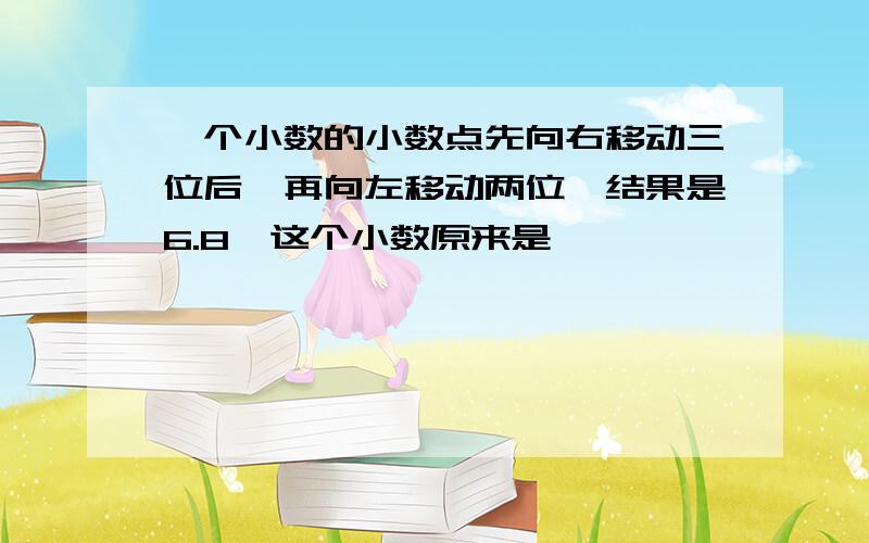 一个小数的小数点先向右移动三位后,再向左移动两位,结果是6.8,这个小数原来是