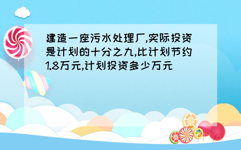 建造一座污水处理厂,实际投资是计划的十分之九,比计划节约1.8万元,计划投资多少万元