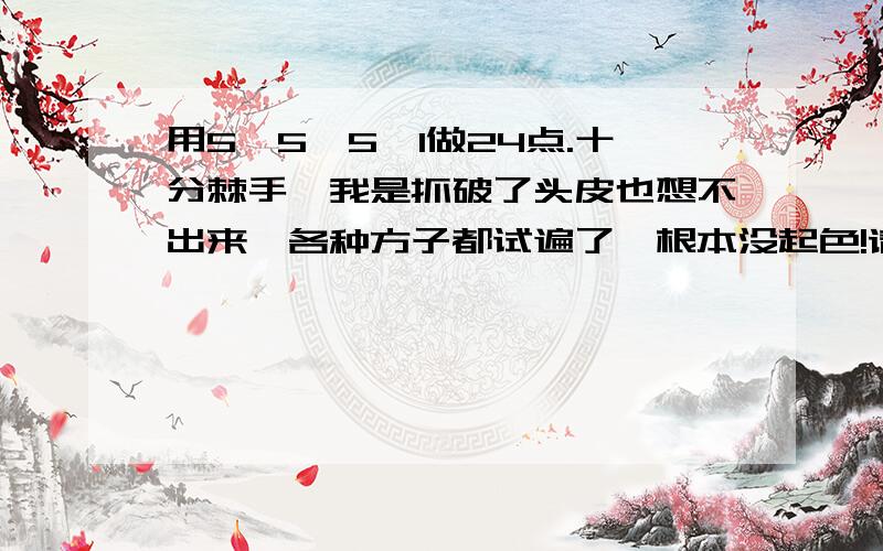 用5、5、5、1做24点.十分棘手,我是抓破了头皮也想不出来,各种方子都试遍了,根本没起色!请一位数学专家来解解.