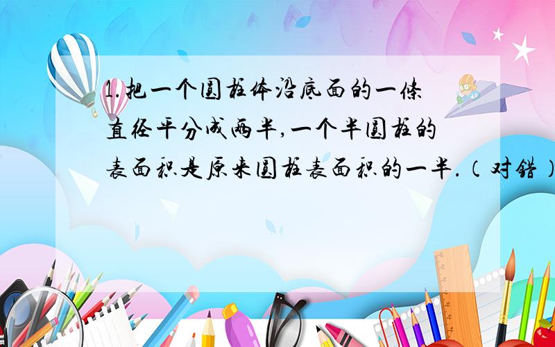 1.把一个圆柱体沿底面的一条直径平分成两半,一个半圆柱的表面积是原来圆柱表面积的一半.（对错）2.两人用同样的一张长方形的硬纸,用两种不同的方法,分别围成一个圆柱筒,那么这两个圆