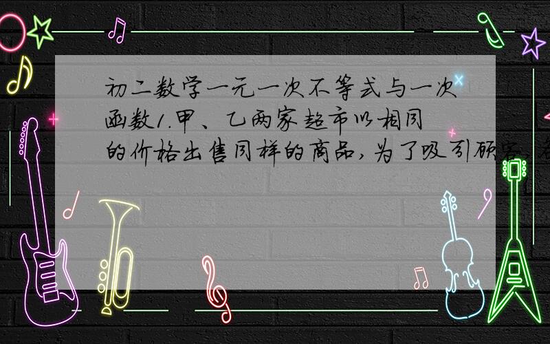 初二数学一元一次不等式与一次函数1.甲、乙两家超市以相同的价格出售同样的商品,为了吸引顾客,各自推出不同的优惠方案：在甲超市累计购买商品超过300元之后,超出部分按原价8折优惠；