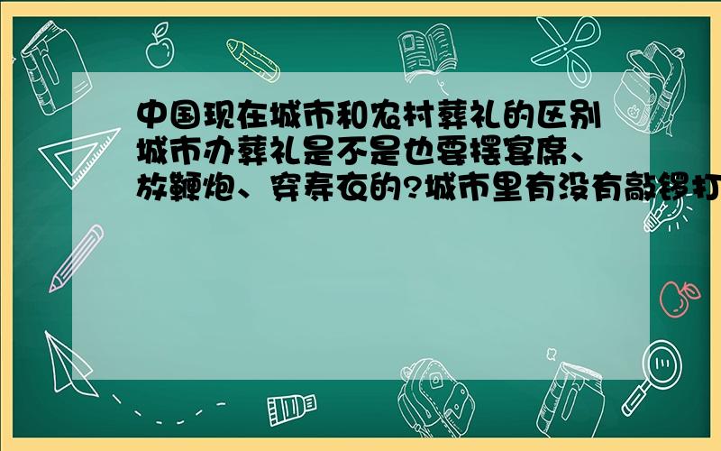 中国现在城市和农村葬礼的区别城市办葬礼是不是也要摆宴席、放鞭炮、穿寿衣的?城市里有没有敲锣打鼓的？