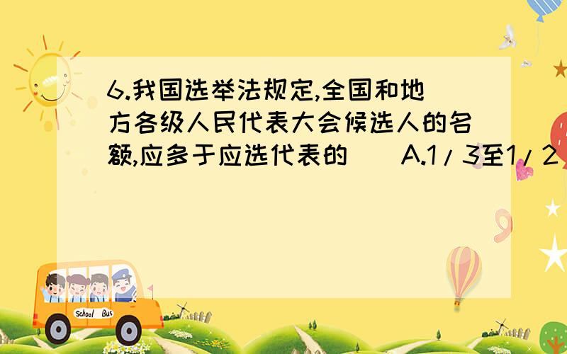 6.我国选举法规定,全国和地方各级人民代表大会候选人的名额,应多于应选代表的（）A.1/3至1/2 B.1/5至