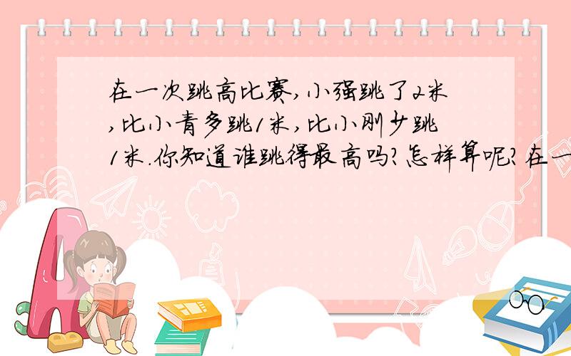 在一次跳高比赛,小强跳了2米,比小青多跳1米,比小刚少跳1米.你知道谁跳得最高吗?怎样算呢?在一次跳高