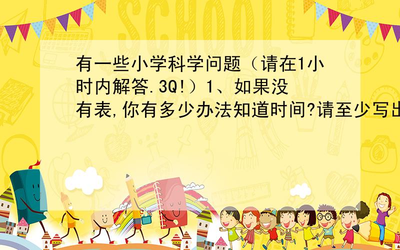 有一些小学科学问题（请在1小时内解答.3Q!）1、如果没有表,你有多少办法知道时间?请至少写出三条来.（1）（2）（3）2、：摆每分钟摆动的次数与什么因素有关“的研究计划.（1）我研究的