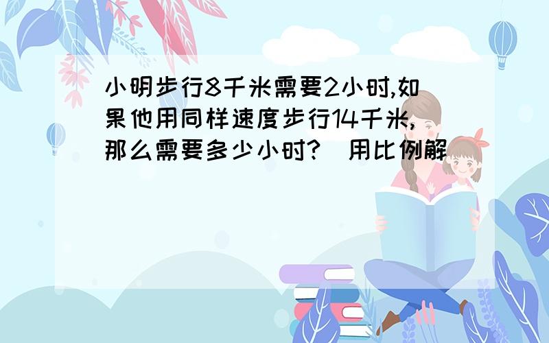 小明步行8千米需要2小时,如果他用同样速度步行14千米,那么需要多少小时?(用比例解)