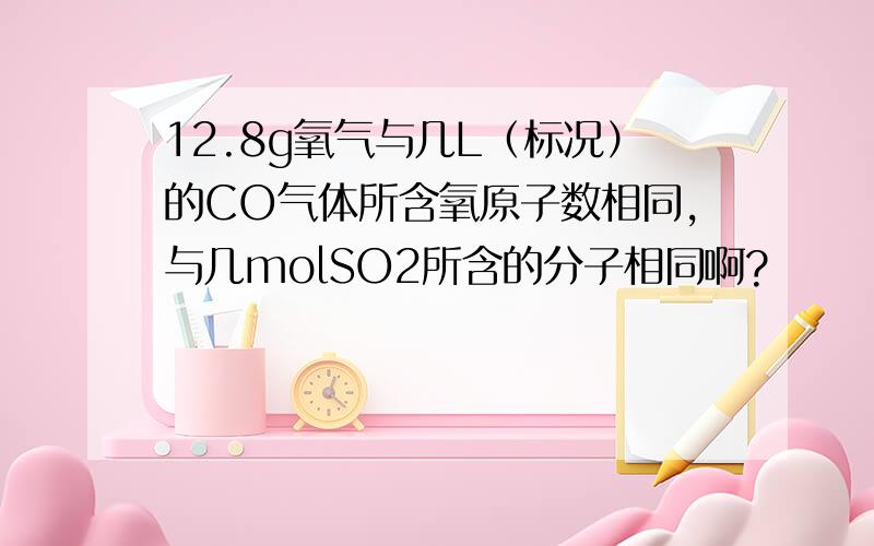 12.8g氧气与几L（标况）的CO气体所含氧原子数相同,与几molSO2所含的分子相同啊?