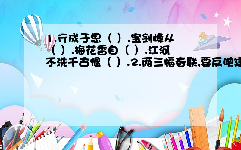 1.行成于思（ ）.宝剑峰从（ ）.梅花香自（ ）.江河不洗千古恨（ ）.2.两三幅春联,要反映建设新农村,新气象或社会荣辱观3.朋友之间的友谊的诗句,4句不抄题，急用