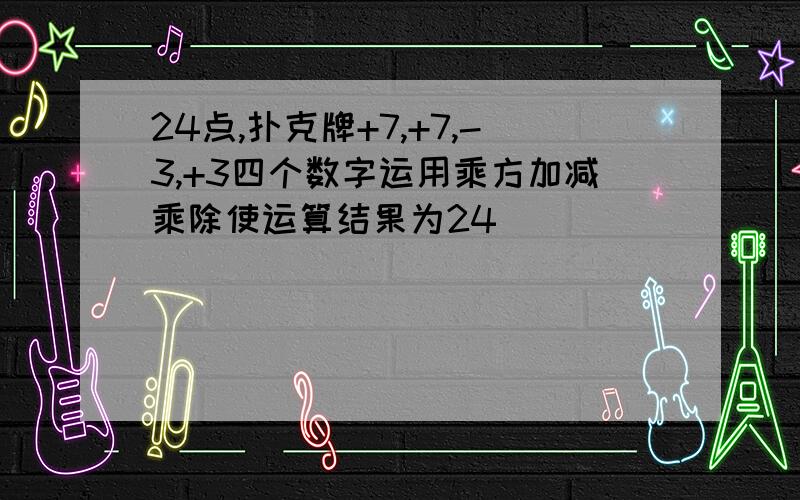 24点,扑克牌+7,+7,-3,+3四个数字运用乘方加减乘除使运算结果为24