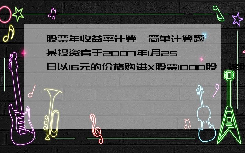 股票年收益率计算…简单计算题某投资者于2007年1月25日以16元的价格购进X股票1000股,该股票已公布的分配方案为每10股送2股派3元.该股票2007年4月20日除权,该投资者参加全部配股,并于2007年7月