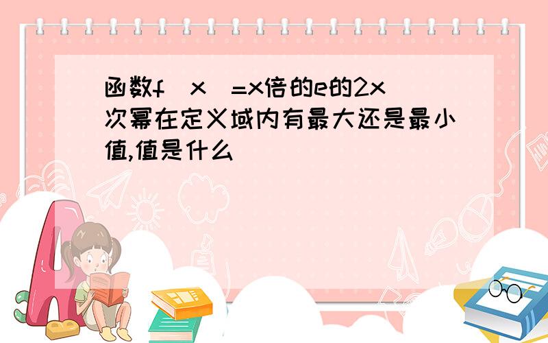 函数f(x)=x倍的e的2x次幂在定义域内有最大还是最小值,值是什么