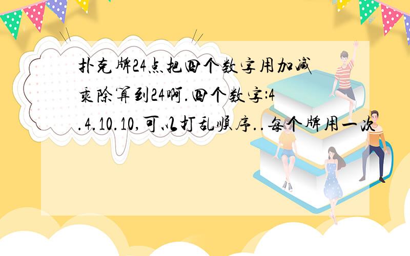 扑克牌24点把四个数字用加减乘除算到24啊.四个数字:4.4.10.10,可以打乱顺序..每个牌用一次