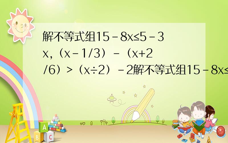 解不等式组15-8x≤5-3x,（x-1/3）-（x+2/6）>（x÷2）-2解不等式组15-8x≤5-3x,（x-1/3）-（x+2/6）>（x÷2）-2