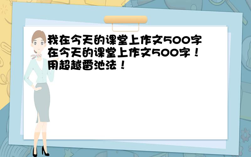 我在今天的课堂上作文500字在今天的课堂上作文500字！用超越雷池法！