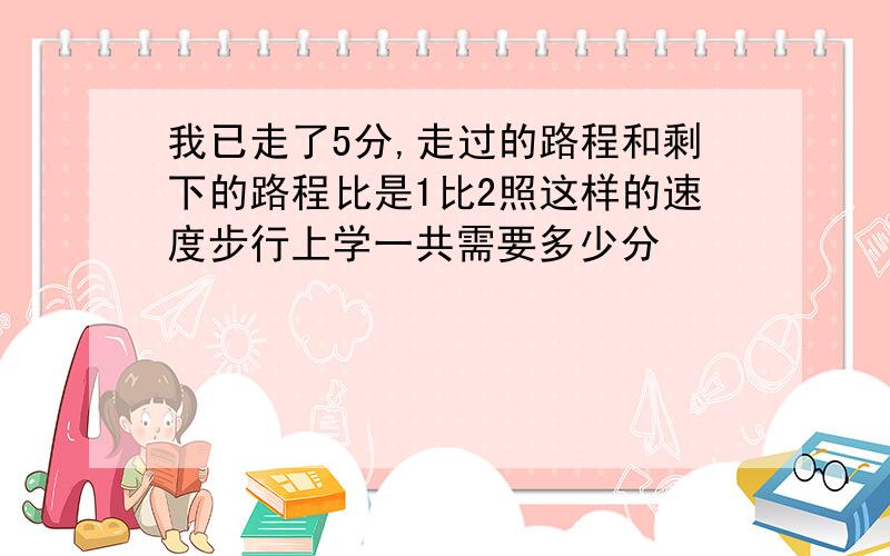 我已走了5分,走过的路程和剩下的路程比是1比2照这样的速度步行上学一共需要多少分