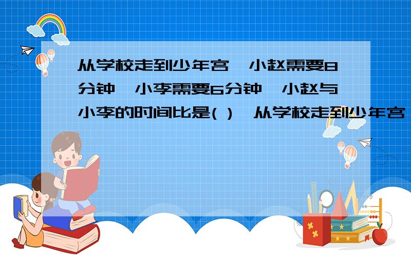 从学校走到少年宫,小赵需要8分钟,小李需要6分钟,小赵与小李的时间比是( ),从学校走到少年宫,小赵需要8分钟,小李需要6分钟,小赵与小李的时间比是( ),).