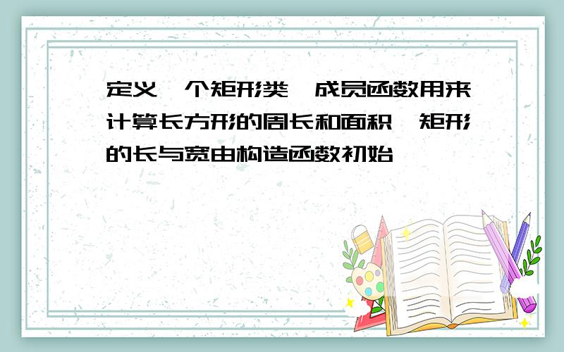 定义一个矩形类,成员函数用来计算长方形的周长和面积,矩形的长与宽由构造函数初始