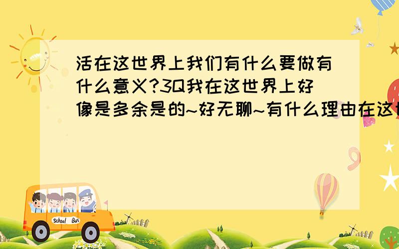 活在这世界上我们有什么要做有什么意义?3Q我在这世界上好像是多余是的~好无聊~有什么理由在这世界上呢?