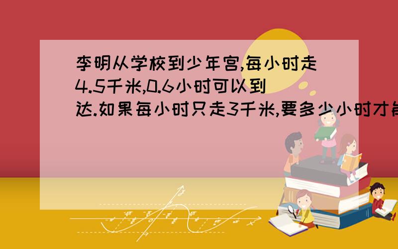 李明从学校到少年宫,每小时走4.5千米,0.6小时可以到达.如果每小时只走3千米,要多少小时才能到达?