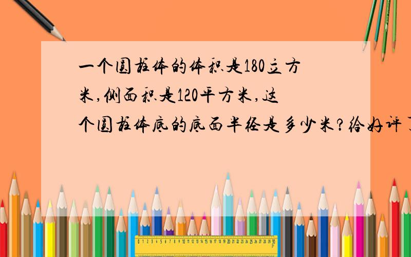 一个圆柱体的体积是180立方米,侧面积是120平方米,这个圆柱体底的底面半径是多少米?给好评了!