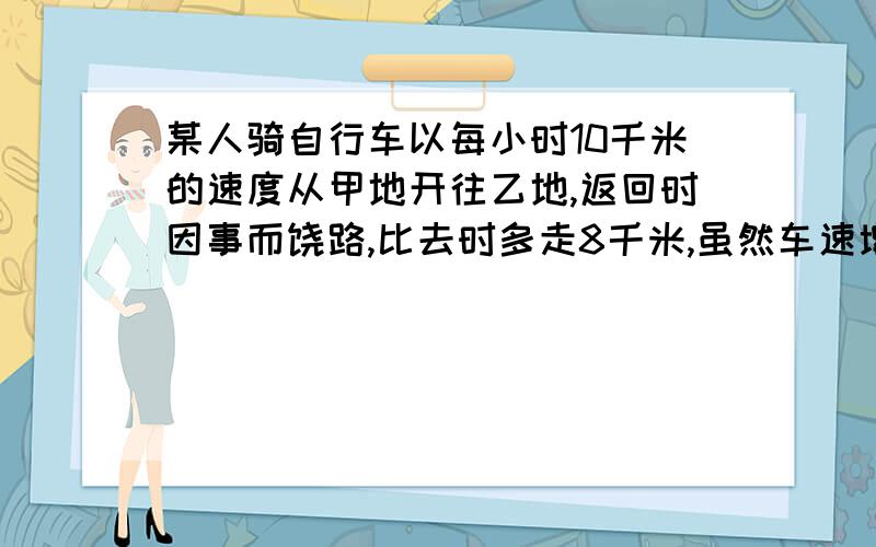 某人骑自行车以每小时10千米的速度从甲地开往乙地,返回时因事而饶路,比去时多走8千米,虽然车速增加到每时12千米,但比去时还多用10分钟,问甲乙路程方程解