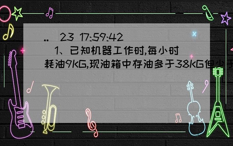 ..(23 17:59:42)1、已知机器工作时,每小时耗油9KG,现油箱中存油多于38KG但少于45KG,问这油箱中的油可供这台机器工作时间T的范围（      ）2、已知5X-2Y=6,当满足6≤7X-1＜12时,Y的